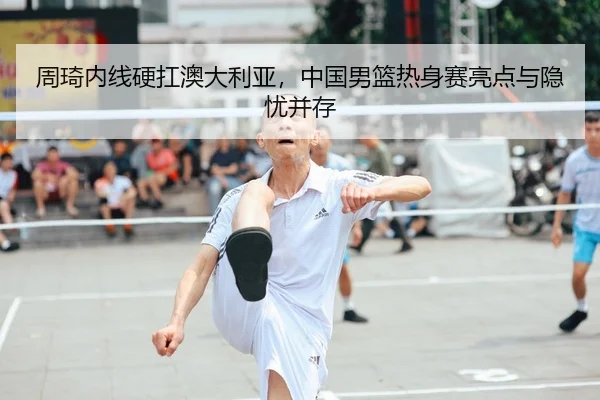 周琦内线硬扛澳大利亚，中国男篮热身赛亮点与隐忧并存