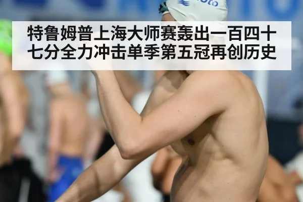 特鲁姆普上海大师赛轰出一百四十七分全力冲击单季第五冠再创历史